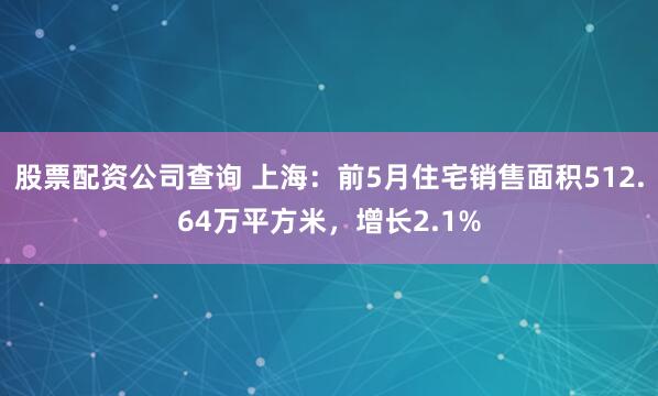 股票配资公司查询 上海：前5月住宅销售面积512.64万平方米，增长2.1%