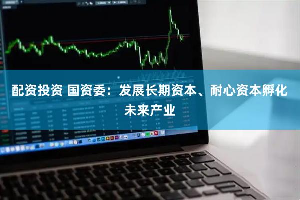 配资投资 国资委：发展长期资本、耐心资本孵化未来产业