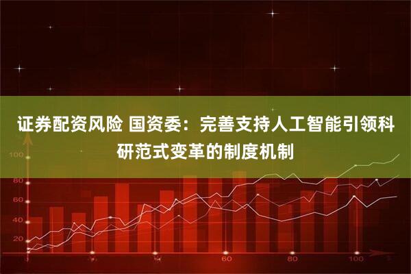 证券配资风险 国资委：完善支持人工智能引领科研范式变革的制度机制