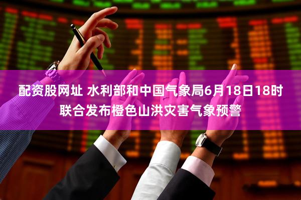 配资股网址 水利部和中国气象局6月18日18时联合发布橙色山洪灾害气象预警