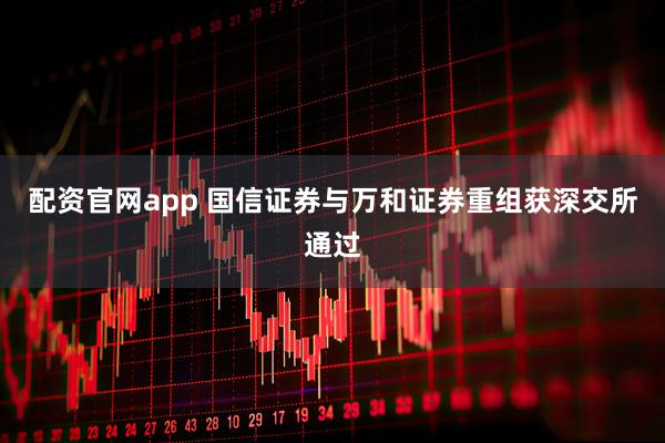 配资官网app 国信证券与万和证券重组获深交所通过