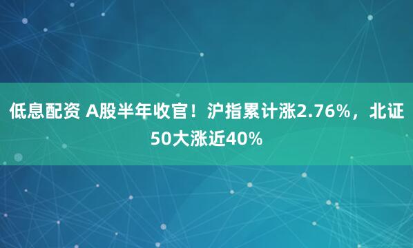 低息配资 A股半年收官！沪指累计涨2.76%，北证50大涨近40%