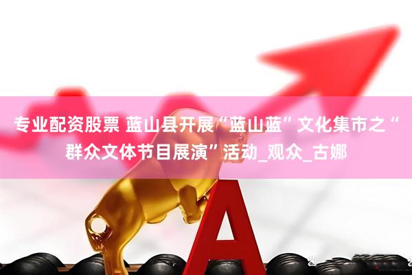 专业配资股票 蓝山县开展“蓝山蓝”文化集市之“群众文体节目展演”活动_观众_古娜