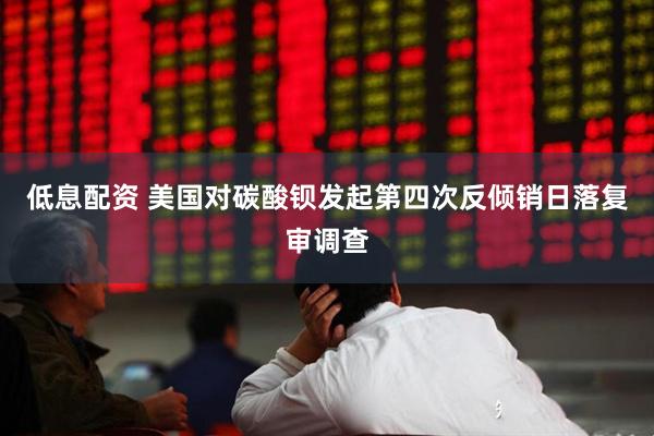 低息配资 美国对碳酸钡发起第四次反倾销日落复审调查