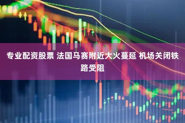 专业配资股票 法国马赛附近大火蔓延 机场关闭铁路受阻