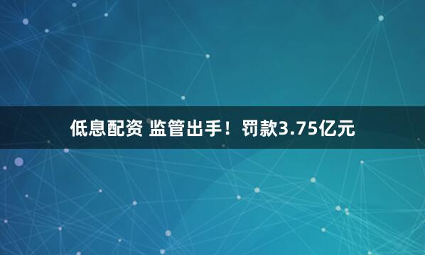 低息配资 监管出手！罚款3.75亿元