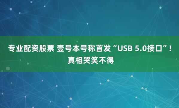专业配资股票 壹号本号称首发“USB 5.0接口”! 真相哭笑不得