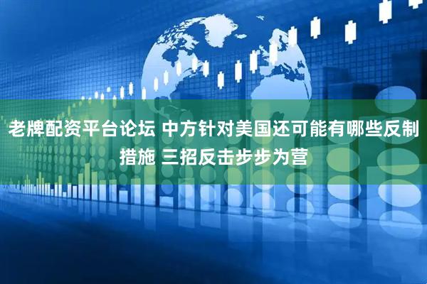 老牌配资平台论坛 中方针对美国还可能有哪些反制措施 三招反击步步为营