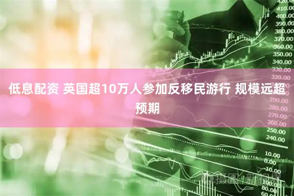 低息配资 英国超10万人参加反移民游行 规模远超预期