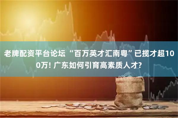 老牌配资平台论坛 “百万英才汇南粤”已揽才超100万! 广东如何引育高素质人才?