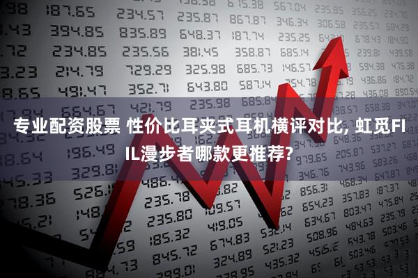 专业配资股票 性价比耳夹式耳机横评对比, 虹觅FIIL漫步者哪款更推荐?