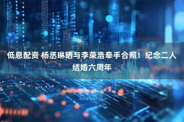 低息配资 杨丞琳晒与李荣浩牵手合照！纪念二人结婚六周年