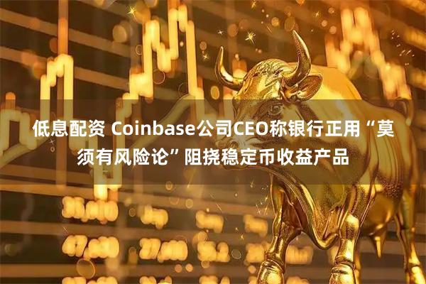 低息配资 Coinbase公司CEO称银行正用“莫须有风险论”阻挠稳定币收益产品
