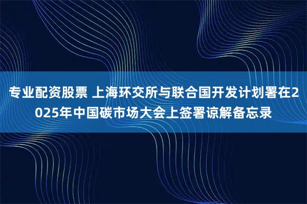 专业配资股票 上海环交所与联合国开发计划署在2025年中国碳市场大会上签署谅解备忘录