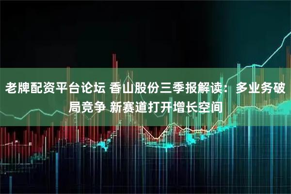 老牌配资平台论坛 香山股份三季报解读：多业务破局竞争 新赛道打开增长空间