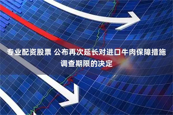 专业配资股票 公布再次延长对进口牛肉保障措施调查期限的决定