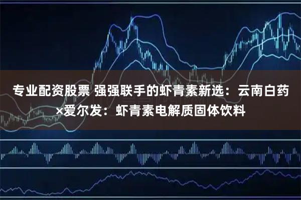 专业配资股票 强强联手的虾青素新选：云南白药×爱尔发：虾青素电解质固体饮料