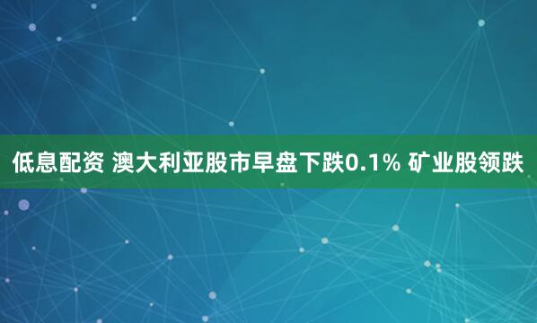 低息配资 澳大利亚股市早盘下跌0.1% 矿业股领跌