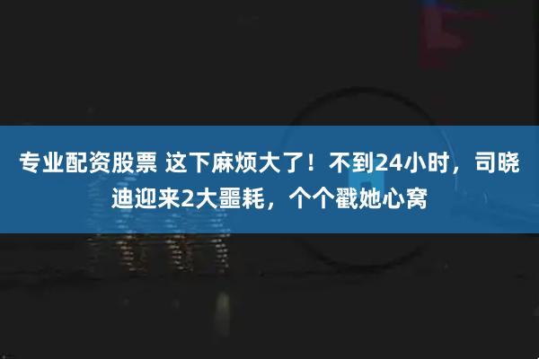 专业配资股票 这下麻烦大了！不到24小时，司晓迪迎来2大噩耗，个个戳她心窝
