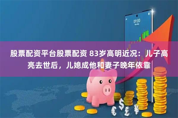 股票配资平台股票配资 83岁高明近况：儿子高亮去世后，儿媳成他和妻子晚年依靠